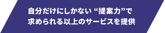 自分だけにしかできない“提案力”で 求められる以上のサービスを提供