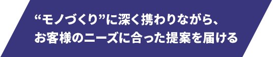 “モノづくり”に深く携わりながら、お客さまのニーズに合った提案を届ける